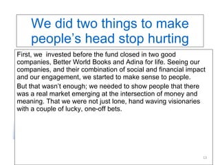 We did two things to make people’s head stop hurting First, we  invested before the fund closed in two good companies, Better World Books and Adina for life. Seeing our companies, and their combination of social and financial impact and our engagement, we started to make sense to people.  But that wasn’t enough; we needed to show people that there was a real market emerging at the intersection of money and meaning. That we were not just lone, hand waving visionaries with a couple of lucky, one-off bets. 