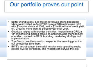 Our portfolio proves our point Better World Books: $18 million revenues online bookseller when we invested in April 2008. Now at $46 million (run rate) with $3m plus ebitda in 2009, and a $2 million line of credit paid off. Growing more than 35 percent year over year.  Goodcap helped with founder transition, helped hire a CFO, a VP of marketing, helped create an analytics/yield management operation, worked on SEO, branding, marketing strategy and implementation. Top Genx consultants work cheaper for the meaning premium our companies give them. BWB’s secret sauce: the social mission cuts operating costs; people give us our books. The mission can survive the exit. 