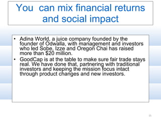 You  can mix financial returns and social impact Adina World, a juice company founded by the founder of Odwalla, with management and investors who led Sobe, Izze and Oregon Chai has raised more than $20 million. GoodCap is at the table to make sure fair trade stays real. We have done that, partnering with traditional investors and keeping the mission focus intact through product changes and new investors. 