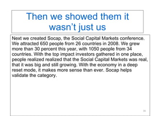 Then we showed them it wasn’t just us Next we created Socap, the Social Capital Markets conference. We attracted 650 people from 26 countries in 2008. We grew more than 30 percent this year, with 1050 people from 34 countries. With the top impact investors gathered in one place, people realized realized that the Social Capital Markets was real, that it was big and still growing. With the economy in a deep reset mode, it makes more sense than ever. Socap helps validate the category. 