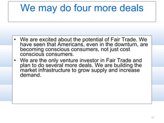 We may do four more deals We are excited about the potential of Fair Trade. We have seen that Americans, even in the downturn, are becoming conscious consumers, not just cost conscious consumers.  We are the only venture investor in Fair Trade and plan to do several more deals. We are building the market infrastructure to grow supply and increase demand. 