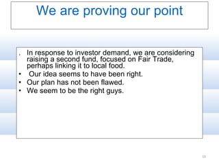 We are proving our point .  In response to investor demand, we are considering raising a second fund, focused on Fair Trade, perhaps linking it to local food. Our idea seems to have been right.  Our plan has not been flawed. We seem to be the right guys. 