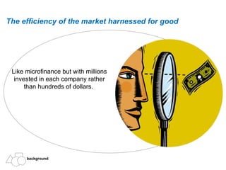 Like microfinance but with millions invested in each company rather than hundreds of dollars.  The efficiency of the market harnessed for good  background 