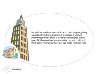 He said he loved our approach, and could imagine giving us million from his foundation, if we raised a venture philanthropy fund; which is a more sophisticated way to give.  But he could not invest a dollar; he just could not think about his money that way. We made his head hurt. background 