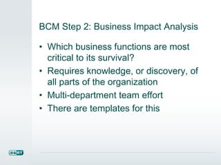 BCM Step 2: Business Impact Analysis
• Which business functions are most
critical to its survival?
• Requires knowledge, or discovery, of
all parts of the organization
• Multi-department team effort
• There are templates for this
 