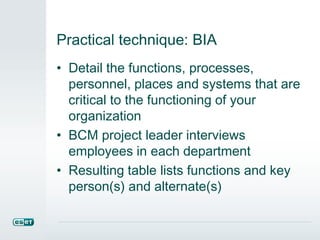 Practical technique: BIA
• Detail the functions, processes,
personnel, places and systems that are
critical to the functioning of your
organization
• BCM project leader interviews
employees in each department
• Resulting table lists functions and key
person(s) and alternate(s)
 