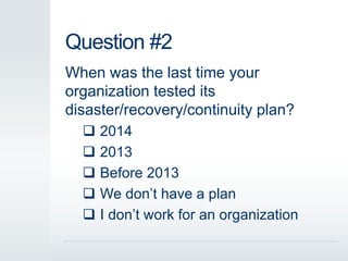 Question #2
When was the last time your
organization tested its
disaster/recovery/continuity plan?
 2014
 2013
 Before 2013
 We don’t have a plan
 I don’t work for an organization
 