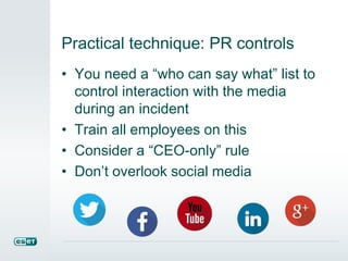 Practical technique: PR controls
• You need a “who can say what” list to
control interaction with the media
during an incident
• Train all employees on this
• Consider a “CEO-only” rule
• Don’t overlook social media
 