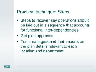 Practical technique: Steps
• Steps to recover key operations should
be laid out in a sequence that accounts
for functional inter-dependencies.
• Get plan approved
• Train managers and their reports on
the plan details relevant to each
location and department
 