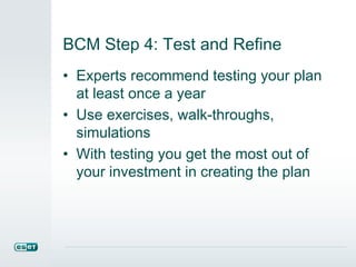 BCM Step 4: Test and Refine
• Experts recommend testing your plan
at least once a year
• Use exercises, walk-throughs,
simulations
• With testing you get the most out of
your investment in creating the plan
 