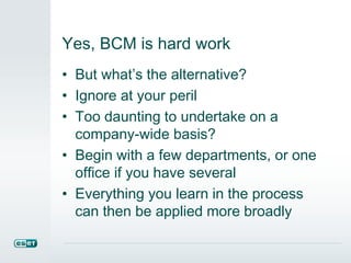 Yes, BCM is hard work
• But what’s the alternative?
• Ignore at your peril
• Too daunting to undertake on a
company-wide basis?
• Begin with a few departments, or one
office if you have several
• Everything you learn in the process
can then be applied more broadly
 