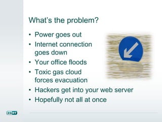What’s the problem?
• Power goes out
• Internet connection
goes down
• Your office floods
• Toxic gas cloud
forces evacuation
• Hackers get into your web server
• Hopefully not all at once
 