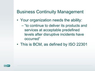 Business Continuity Management
• Your organization needs the ability:
– “to continue to deliver its products and
services at acceptable predefined
levels after disruptive incidents have
occurred”
• This is BCM, as defined by ISO 22301
 