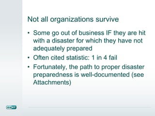 Not all organizations survive
• Some go out of business IF they are hit
with a disaster for which they have not
adequately prepared
• Often cited statistic: 1 in 4 fail
• Fortunately, the path to proper disaster
preparedness is well-documented (see
Attachments)
 