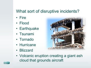 What sort of disruptive incidents?
• Fire
• Flood
• Earthquake
• Tsunami
• Tornado
• Hurricane
• Blizzard
• Volcanic eruption creating a giant ash
cloud that grounds aircraft
 