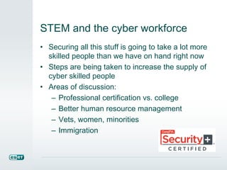 STEM and the cyber workforce 
• Securing all this stuff is going to take a lot more 
skilled people than we have on hand right now 
• Steps are being taken to increase the supply of 
cyber skilled people 
• Areas of discussion: 
– Professional certification vs. college 
– Better human resource management 
– Vets, women, minorities 
– Immigration 
 