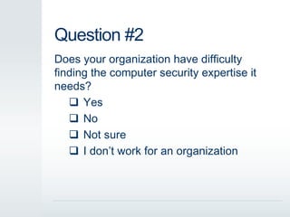 Question #2 
Does your organization have difficulty 
finding the computer security expertise it 
needs? 
 Yes 
 No 
 Not sure 
 I don’t work for an organization 
 