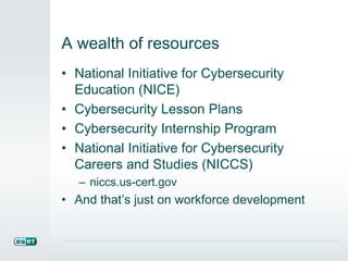 A wealth of resources 
• National Initiative for Cybersecurity 
Education (NICE) 
• Cybersecurity Lesson Plans 
• Cybersecurity Internship Program 
• National Initiative for Cybersecurity 
Careers and Studies (NICCS) 
– niccs.us-cert.gov 
• And that’s just on workforce development 
 