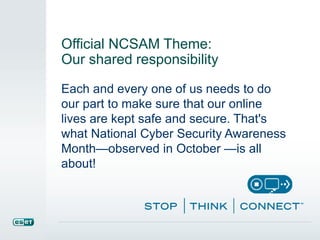 Official NCSAM Theme: 
Our shared responsibility 
Each and every one of us needs to do 
our part to make sure that our online 
lives are kept safe and secure. That's 
what National Cyber Security Awareness 
Month—observed in October —is all 
about! 
 