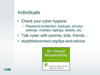 Individuals 
• Check your cyber hygiene 
– Password protection, backups, privacy 
settings, mobiles, laptops, tablets, etc. 
• Talk cyber with parents, kids, friends… 
• stopthinkconnect.org/tips-and-advice 
 