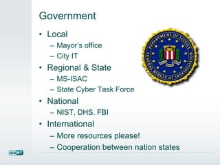 Government 
• Local 
– Mayor’s office 
– City IT 
• Regional & State 
– MS-ISAC 
– State Cyber Task Force 
• National 
– NIST, DHS, FBI 
• International 
– More resources please! 
– Cooperation between nation states 
 
