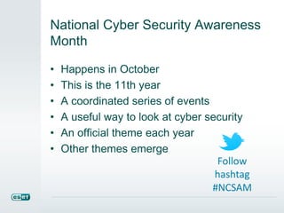 National Cyber Security Awareness 
Month 
• Happens in October 
• This is the 11th year 
• A coordinated series of events 
• A useful way to look at cyber security 
• An official theme each year 
• Other themes emerge 
Follow 
hashtag 
#NCSAM 
 