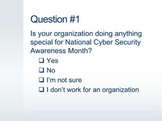 Question #1 
Is your organization doing anything 
special for National Cyber Security 
Awareness Month? 
 Yes 
 No 
 I’m not sure 
 I don’t work for an organization 
 