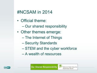 #NCSAM in 2014 
• Official theme: 
– Our shared responsibility 
• Other themes emerge: 
– The Internet of Things 
– Security Standards 
– STEM and the cyber workforce 
– A wealth of resources 
 