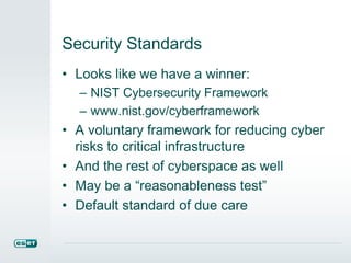 Security Standards 
• Looks like we have a winner: 
– NIST Cybersecurity Framework 
– www.nist.gov/cyberframework 
• A voluntary framework for reducing cyber 
risks to critical infrastructure 
• And the rest of cyberspace as well 
• May be a “reasonableness test” 
• Default standard of due care 
 