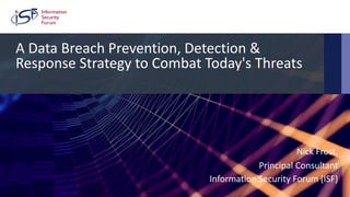 Copyright 2018 © Information Security Forum Limited
ISF Presentation 1
A Data Breach Prevention, Detection &
Response Strategy to Combat Today's Threats
Nick Frost,
Principal Consultant
Information Security Forum (ISF)
 