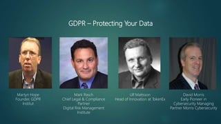 GDPR – Protecting Your Data
Mark Rasch
Chief Legal & Compliance
Partner
Digital Risk Management
Institute
David Morris
Early Pioneer in
Cybersecurity Managing
Partner Morris Cybersecurity
Martyn Hope
Founder, GDPR
Institut
Ulf Mattsson
Head of Innovation at TokenEx
 