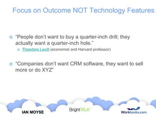 Focus on Outcome NOT Technology Features

o “People don‟t want to buy a quarter-inch drill; they
actually want a quarter-inch hole.”
o Theodore Levitt (economist and Harvard professor)

o “Companies don‟t want CRM software, they want to sell
more or do XYZ”

IAN MOYSE

 