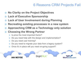 6 Reasons CRM Projects Fail
o
o
o
o
o
o

No Clarity on the Project Objectives
Lack of Executive Sponsorship
Lack of User Involvement during Planning
Recreating existing processes in a new system
Approaching CRM as a Technology only solution
Choosing the Wrong Partner
o
o
o
o
o

Is price the most important factor?
Do you need help with the design and implementation?
Do you need user training?
Do you need to migrate your data from a legacy system?
Once it's in place will you need on-going support?

IAN MOYSE

 