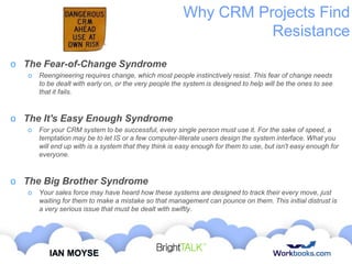 Why CRM Projects Find
Resistance
o The Fear-of-Change Syndrome
o

Reengineering requires change, which most people instinctively resist. This fear of change needs
to be dealt with early on, or the very people the system is designed to help will be the ones to see
that it fails.

o The It's Easy Enough Syndrome
o

For your CRM system to be successful, every single person must use it. For the sake of speed, a
temptation may be to let IS or a few computer-literate users design the system interface. What you
will end up with is a system that they think is easy enough for them to use, but isn't easy enough for
everyone.

o The Big Brother Syndrome
o

Your sales force may have heard how these systems are designed to track their every move, just
waiting for them to make a mistake so that management can pounce on them. This initial distrust is
a very serious issue that must be dealt with swiftly.

IAN MOYSE

 