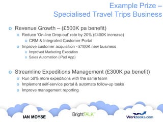 Example Prize –
Specialised Travel Trips Business
o Revenue Growth – (£500K pa benefit)
o Reduce „On-line Drop-out‟ rate by 20% (£400K increase)
o CRM & Integrated Customer Portal
o Improve customer acquisition - £100K new business
o Improved Marketing Execution
o Sales Automation (iPad App)

o Streamline Expeditions Management (£300K pa benefit)
o Run 50% more expeditions with the same team
o Implement self-service portal & automate follow-up tasks
o Improve management reporting

IAN MOYSE

 