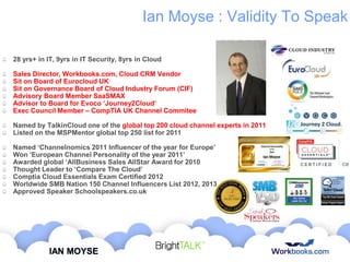 Ian Moyse : Validity To Speak
28 yrs+ in IT, 9yrs in IT Security, 8yrs in Cloud
Sales Director, Workbooks.com, Cloud CRM Vendor
Sit on Board of Eurocloud UK
Sit on Governance Board of Cloud Industry Forum (CIF)
Advisory Board Member SaaSMAX
Advisor to Board for Evoco ‘Journey2Cloud’
Exec Council Member – CompTIA UK Channel Commitee
Named by TalkinCloud one of the global top 200 cloud channel experts in 2011
Listed on the MSPMentor global top 250 list for 2011
Named ‘Channelnomics 2011 Influencer of the year for Europe’
Won ‘European Channel Personality of the year 2011’
Awarded global ‘AllBusiness Sales AllStar Award for 2010
Thought Leader to ‘Compare The Cloud’
Comptia Cloud Essentials Exam Certified 2012
Worldwide SMB Nation 150 Channel Influencers List 2012, 2013
Approved Speaker Schoolspeakers.co.uk

IAN MOYSE

 