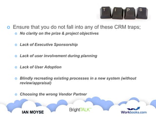 o Ensure that you do not fall into any of these CRM traps;
o No clarity on the prize & project objectives

o Lack of Executive Sponsorship
o Lack of user involvement during planning
o Lack of User Adoption
o Blindly recreating existing processes in a new system (without
review/appraisal)
o Choosing the wrong Vendor Partner

IAN MOYSE

 