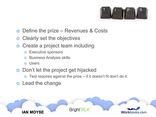 o Define the prize – Revenues & Costs
o Clearly set the objectives
o Create a project team including
o Executive sponsors
o Business Analysis skills
o Users

o Don‟t let the project get hijacked
o Test requires against the prize – if it doesn‟t fit don‟t do it.

o Lead the change

IAN MOYSE

 