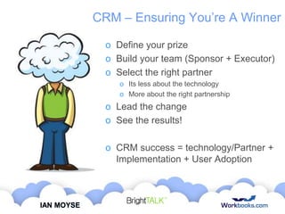 CRM – Ensuring You‟re A Winner
o Define your prize
o Build your team (Sponsor + Executor)
o Select the right partner
o Its less about the technology
o More about the right partnership

o Lead the change
o See the results!
o CRM success = technology/Partner +
Implementation + User Adoption

IAN MOYSE

 