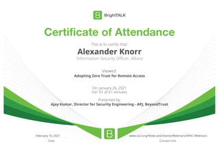 Certificate of Attendance
Content link
Date
This is to certify that:
Alexander Knorr
Information Security Officer, Allianz
Viewed:
Adopting Zero Trust for Remote Access
On: January 26, 2021
For: 61 of 61 minutes
Presented by:
Ajay Kumar, Director for Security Engineering - APJ, BeyondTrust
February 10, 2021 www.isc2.org/News-and-Events/Webinars/APAC-Webinars
 
