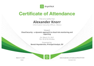 Certificate of Attendance
Content link
Date
This is to certify that:
Alexander Knorr
Information Security Officer, Allianz
Viewed:
Cloud Security – a dynamic approach to cloud risk monitoring and
reporting
On: March 16, 2021
For: 45 of 45 minutes
Presented by:
Benoit Heynderickx, Principal Analyst, ISF
March 16, 2021 www.brighttalk.com/webcast/9923/472441
 