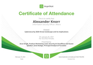 Certificate of Attendance
Content link
Date
This is to certify that:
Alexander Knorr
Information Security Officer, Allianz
Viewed:
Cybersecurity 2020 threat landscape and its implications
On: January 26, 2021
For: 62 of 62 minutes
Presented by:
Arun Singh, Product Marketing Lead, Security @ Cloudflare and Guest
Speaker: Jinan Budge, Principal Analyst @ Forrester
February 10, 2021 www.brighttalk.com/webcast/16627/462496
 