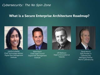 Juanita Koilpillai
Chief Technology Advisor
Digital Risk Management
Institute
Mark Rasch
Chief Legal Council
Digital Risk Management
Institute
David Morris
Early Pioneer in
Cybersecurity
Managing Partner
Morris Cybersecurity
What is a Secure Enterprise Architecture Roadmap?
Cybersecurity: The No Spin Zone
Ulf Mattsson
Head of Innovation at
TokenEx
 
