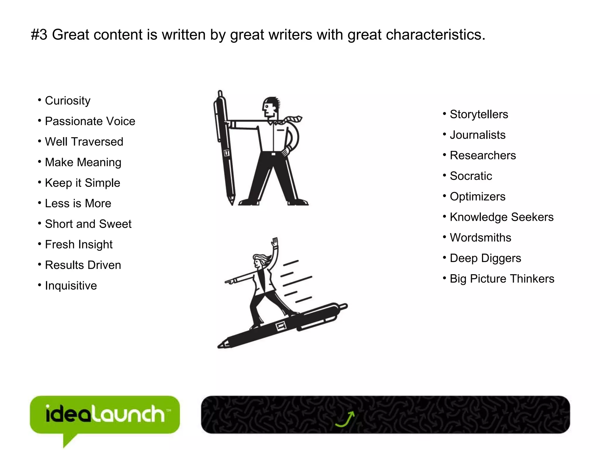 #3 Great content is written by great writers with great characteristics. Curiosity Passionate Voice Well Traversed Make Meaning Keep it Simple Less is More Short and Sweet Fresh Insight Results Driven Inquisitive Storytellers Journalists Researchers Socratic Optimizers Knowledge Seekers Wordsmiths Deep Diggers Big Picture Thinkers 