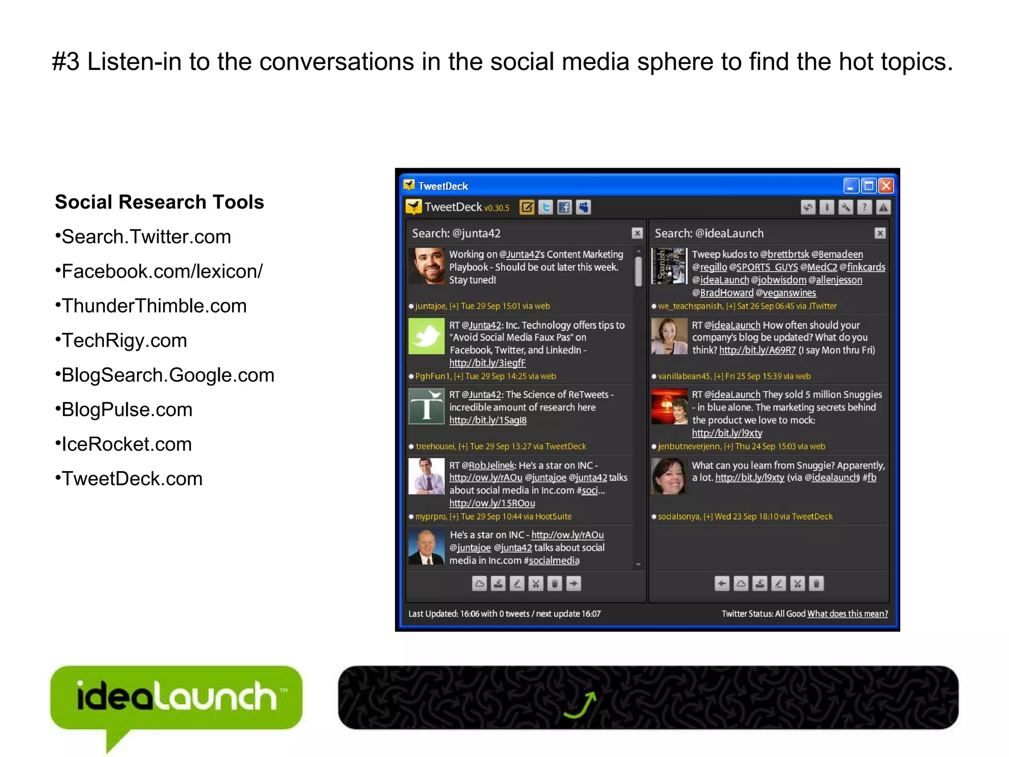 #3 Listen-in to the conversations in the social media sphere to find the hot topics. Social Research Tools Search.Twitter.com Facebook.com/lexicon/ ThunderThimble.com TechRigy.com BlogSearch.Google.com BlogPulse.com IceRocket.com TweetDeck.com 