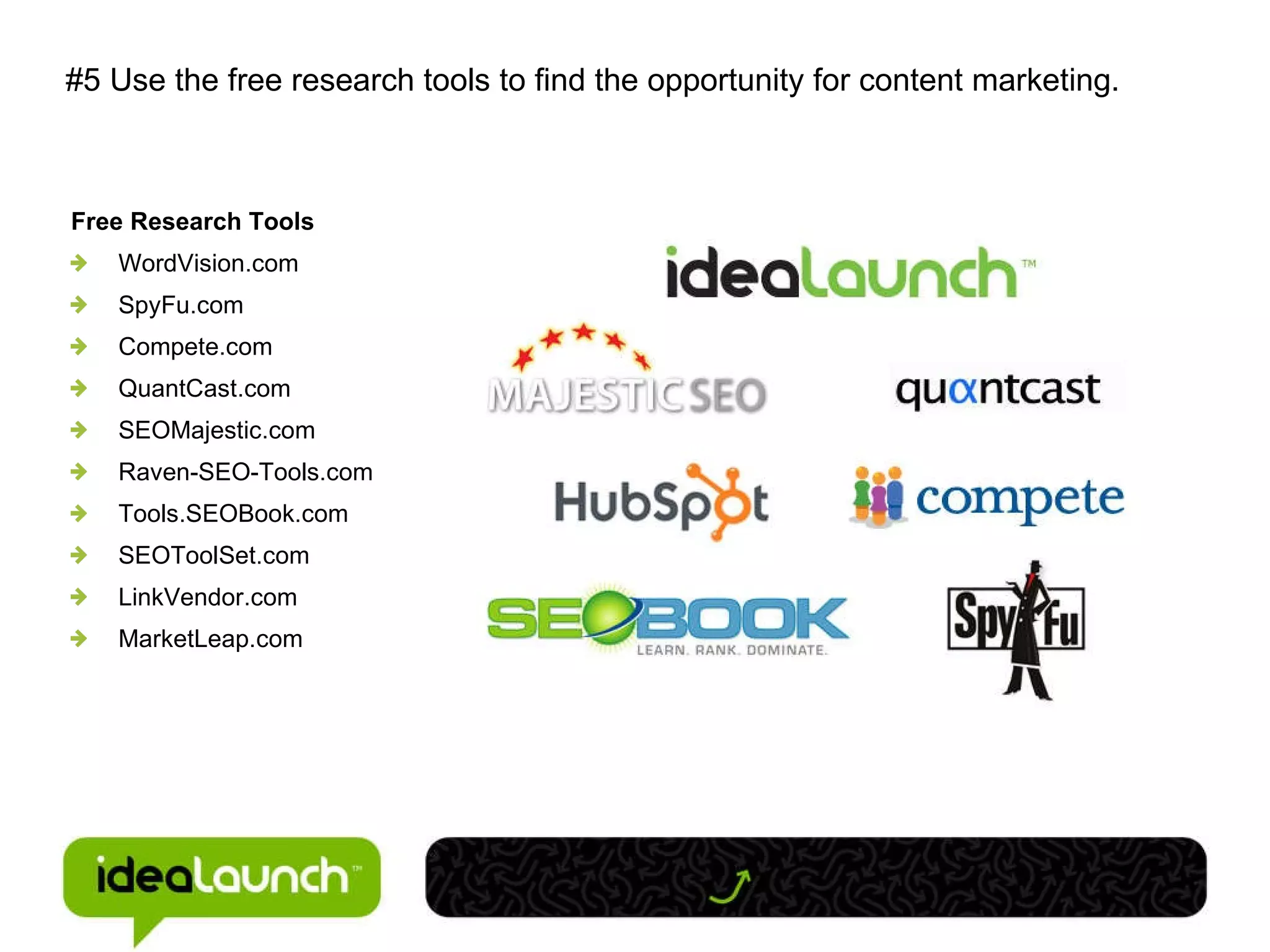 #5 Use the free research tools to find the opportunity for content marketing. Free Research Tools WordVision.com SpyFu.com Compete.com QuantCast.com SEOMajestic.com Raven-SEO-Tools.com Tools.SEOBook.com SEOToolSet.com LinkVendor.com MarketLeap.com 