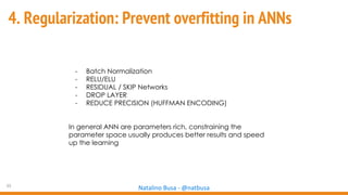 33
Natalino Busa - @natbusa
4. Regularization: Prevent overfitting in ANNs
- Batch Normalization
- RELU/ELU
- RESIDUAL / SKIP Networks
- DROP LAYER
- REDUCE PRECISION (HUFFMAN ENCODING)
In general ANN are parameters rich, constraining the
parameter space usually produces better results and speed
up the learning
 