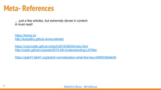 49
Natalino Busa - @natbusa
Meta- References
… just a few articles, but extremely dense in content.
A must read!
https://keras.io/
http://karpathy.github.io/neuralnets/
https://culurciello.github.io/tech/2016/06/04/nets.html
http://colah.github.io/posts/2015-08-Understanding-LSTMs/
https://gab41.lab41.org/batch-normalization-what-the-hey-d480039a9e3b
 