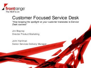 Customer Focused Service Desk
“How keeping the spotlight on your customer translates to Service
Desk success”
Jim Blayney
Director Product Marketing
John Harriman
Senior Services Delivery Manager
 