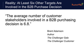 Reality: At Least Six Other Targets Are
Involved in the B2B Purchase Decision
“The average number of customer
stakeholders involved in a B2B purchasing
decision is 6.8.”
Brent Adamson
Author
The Challenger Sale
The Challenger Customer
 
